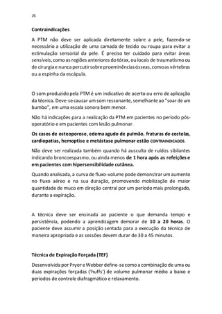 26
Contraindicações
A PTM não deve ser aplicada diretamente sobre a pele, fazendo-se
necessário a utilização de uma camada de tecido ou roupa para evitar a
estimulação sensorial da pele. É preciso ter cuidado para evitar áreas
sensíveis,como as regiões anteriores do tórax, ou locais de traumatismo ou
de cirurgiae nuncapercutirsobreproeminênciasósseas,comoas vértebras
ou a espinha da escápula.
O som produzido pela PTM é um indicativo de acerto ou erro de aplicação
da técnica. Deve-secausar umsomressonante, semelhanteao "soar deum
bumbo", em uma escala sonora bem menor.
Não há indicações para a realização da PTM em pacientes no período pós-
operatório e em pacientes com lesão pulmonar.
Os casos de osteoporose, edemaagudo de pulmão, fraturas de costelas,
cardiopatias, hemoptise e metástase pulmonar estão CONTRAINDICADOS.
Não deve ser realizada também quando há ausculta de ruídos sibilantes
indicando broncoespasmo, ou ainda menos de 1 hora após as refeições e
em pacientes com hipersensibilidade cutânea.
Quando analisada, a curva de fluxo-volume pode demonstrar umaumento
no fluxo aéreo e na sua duração, promovendo mobilização de maior
quantidade de muco em direção central por um período mais prolongado,
durante a expiração.
A técnica deve ser ensinada ao paciente o que demanda tempo e
persistência, podendo a aprendizagem demorar de 10 a 20 horas. O
paciente deve assumir a posição sentada para a execução da técnica de
maneira apropriada e as sessões devem durar de 30 a 45 minutos.
Técnica de Expiração Forçada (TEF)
Desenvolvida por Pryor eWebber define-secomo a combinação de uma ou
duas expirações forçadas ('huffs') de volume pulmonar médio a baixo e
períodos de controle diafragmático e relaxamento.
 