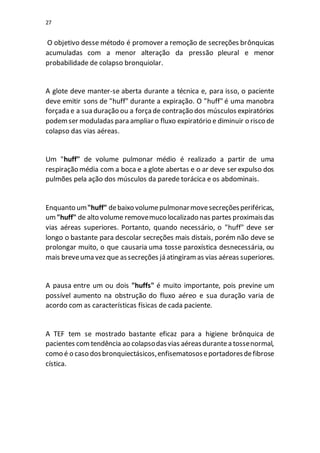 27
O objetivo desse método é promover a remoção de secreções brônquicas
acumuladas com a menor alteração da pressão pleural e menor
probabilidade de colapso bronquiolar.
A glote deve manter-se aberta durante a técnica e, para isso, o paciente
deve emitir sons de "huff" durante a expiração. O "huff" é uma manobra
forçada e a sua duração ou a forçade contração dos músculos expiratórios
podemser moduladas para ampliar o fluxo expiratório e diminuir o risco de
colapso das vias aéreas.
Um "huff" de volume pulmonar médio é realizado a partir de uma
respiração média com a boca e a glote abertas e o ar deve ser expulso dos
pulmões pela ação dos músculos da parede torácica e os abdominais.
Enquanto um"huff" debaixo volumepulmonarmovesecreçõesperiféricas,
um"huff" de alto volume removemuco localizado nas partes proximaisdas
vias aéreas superiores. Portanto, quando necessário, o "huff" deve ser
longo o bastante para descolar secreções mais distais, porém não deve se
prolongar muito, o que causaria uma tosse paroxística desnecessária, ou
mais breveuma vez que assecreções já atingiramas vias aéreas superiores.
A pausa entre um ou dois "huffs" é muito importante, pois previne um
possível aumento na obstrução do fluxo aéreo e sua duração varia de
acordo com as características físicas de cada paciente.
A TEF tem se mostrado bastante eficaz para a higiene brônquica de
pacientes comtendência ao colapsodasvias aéreasdurantea tossenormal,
como é o caso dosbronquiectásicos,enfisematososeportadoresdefibrose
cística.
 