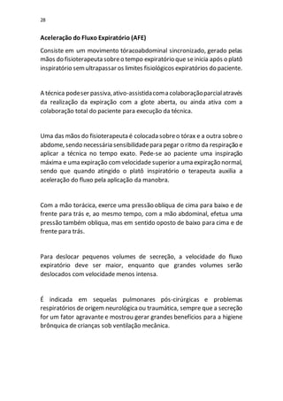 28
Aceleração do Fluxo Expiratório (AFE)
Consiste em um movimento tóracoabdominal sincronizado, gerado pelas
mãos do fisioterapeuta sobreo tempo expiratório que seinicia após o platô
inspiratório semultrapassar os limites fisiológicos expiratórios do paciente.
A técnica podeser passiva,ativo-assistidacoma colaboraçãoparcialatravés
da realização da expiração com a glote aberta, ou ainda ativa com a
colaboração total do paciente para execução da técnica.
Uma das mãos do fisioterapeuta é colocada sobreo tórax e a outra sobreo
abdome, sendo necessária sensibilidadepara pegar o ritmo da respiração e
aplicar a técnica no tempo exato. Pede-se ao paciente uma inspiração
máxima e uma expiração comvelocidade superior a uma expiração normal,
sendo que quando atingido o platô inspiratório o terapeuta auxilia a
aceleração do fluxo pela aplicação da manobra.
Com a mão torácica, exerce uma pressão oblíqua de cima para baixo e de
frente para trás e, ao mesmo tempo, com a mão abdominal, efetua uma
pressão também obliqua, mas em sentido oposto de baixo para cima e de
frente para trás.
Para deslocar pequenos volumes de secreção, a velocidade do fluxo
expiratório deve ser maior, enquanto que grandes volumes serão
deslocados com velocidade menos intensa.
É indicada em sequelas pulmonares pós-cirúrgicas e problemas
respiratórios de origem neurológicaou traumática, sempre que a secreção
for um fator agravante e mostrou gerar grandes benefícios para a higiene
brônquica de crianças sob ventilação mecânica.
 