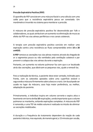 29
Pressão Expiratória Positiva (PEP)
O aparelho de PEP consisteem uma máscara facial e uma válvula com uma
saída para que a resistência expiratória possa ser conectada. Um
manômetro é inserido no sistema para monitorar a pressão.
A máscara de pressão expiratória positiva foi desenvolvida por Falk e
colaboradores, os quais atribuíramumaumento na eliminação de muco ao
efeito da PEP nas vias aéreas periféricas e nos canais colaterais.
A terapia com pressão expiratória positiva consiste em realizar uma
expiração contra uma resistência ao fluxo compreendida entre 10 e 20
cmH2O.
A PEP remove as secreções nas vias aéreas maiores através da chegada de
ar a segmentos pouco ou não ventilados pela ventilação colateral e por
prevenir o colapso das vias aéreas durante a expiração.
Portanto, um aumento no volume pulmonar faz com que o ar localizado
atrás das secreções, que obstruem as pequenas vias, ajude a removê-las.
Para a realização da técnica, o paciente deve estar sentado, inclinado para
frente, com os cotovelos apoiados sobre uma superfície estável e
segurandoa máscara firmementesobrea boca e o nariz.Um bucalpodeser
usado no lugar da máscara, caso haja maior preferência, ou melhor,
adaptação do paciente.
Primeiramente, o indivíduo inspira em volume corrente e expira ativa e
levemente emtorno de 6 a 10 respirações,sendoimportante queo volume
pulmonar se mantenha, evitando expirações completas. A máscara do PEP
é removida, e uma TEF de médio volume é realizada no intuito de eliminar
as secreções mobilizadas.
A duração e a frequência do tratamento dependem da reação de cada
paciente à técnica, mas equivale, demaneira geral,a 15minutospor sessão,
 