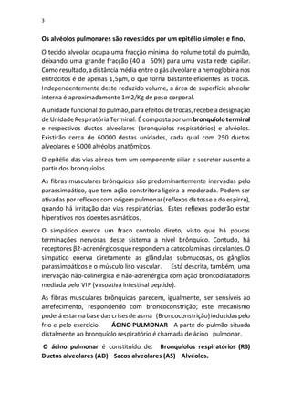 3
Os alvéolos pulmonares são revestidos por um epitélio simples e fino.
O tecido alveolar ocupa uma fracção mínima do volume total do pulmão,
deixando uma grande fracção (40 a 50%) para uma vasta rede capilar.
Como resultado,a distância média entre o gásalveolar e a hemoglobina nos
eritrócitos é de apenas 1,5µm, o que torna bastante eficientes as trocas.
Independentemente deste reduzido volume, a área de superfície alveolar
interna é aproximadamente 1m2/Kg de peso corporal.
A unidade funcionaldo pulmão, para efeitos de trocas,recebe a designação
de UnidadeRespiratória Terminal. É compostapor um bronquíoloterminal
e respectivos ductos alveolares (bronquíolos respiratórios) e alvéolos.
Existirão cerca de 60000 destas unidades, cada qual com 250 ductos
alveolares e 5000 alvéolos anatômicos.
O epitélio das vias aéreas tem um componente ciliar e secretor ausente a
partir dos bronquíolos.
As fibras musculares brônquicas são predominantemente inervadas pelo
parassimpático, que tem ação constritora ligeira a moderada. Podem ser
ativadas porreflexos com origempulmonar(reflexos da tossee do espirro),
quando há irritação das vias respiratórias. Estes reflexos poderão estar
hiperativos nos doentes asmáticos.
O simpático exerce um fraco controlo direto, visto que há poucas
terminações nervosas deste sistema a nível brônquico. Contudo, há
receptores β2-adrenérgicos querespondema catecolaminas circulantes. O
simpático enerva diretamente as glândulas submucosas, os gânglios
parassimpáticos e o músculo liso vascular. Está descrita, também, uma
inervação não-colinérgica e não-adrenérgica com ação broncodilatadores
mediada pelo VIP (vasoativa intestinal peptide).
As fibras musculares brônquicas parecem, igualmente, ser sensíveis ao
arrefecimento, respondendo com broncoconstrição; este mecanismo
poderá estar na basedas crisesde asma (Broncoconstrição)induzidaspelo
frio e pelo exercício. ÁCINO PULMONAR A parte do pulmão situada
distalmente ao bronquíolo respiratório é chamada de ácino pulmonar.
O ácino pulmonar é constituído de: Bronquíolos respiratórios (RB)
Ductos alveolares (AD) Sacos alveolares (AS) Alvéolos.
 