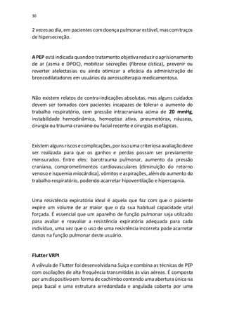30
2 vezesao dia, em pacientes comdoençapulmonar estável, mascomtraços
de hipersecreção.
APEP está indicada quandoo tratamento objetiva reduziroaprisionamento
de ar (asma e DPOC), mobilizar secreções (fibrose cística), prevenir ou
reverter atelectasias ou ainda otimizar a eficácia da administração de
broncodilatadores em usuários da aerossolterapia medicamentosa.
Não existem relatos de contra-indicações absolutas, mas alguns cuidados
devem ser tomados com pacientes incapazes de tolerar o aumento do
trabalho respiratório, com pressão intracraniana acima de 20 mmHg,
instabilidade hemodinâmica, hemoptise ativa, pneumotórax, náuseas,
cirurgia ou trauma craniano ou facial recente e cirurgias esofágicas.
Existem algunsriscosecomplicações,porissouma criteriosa avaliaçãodeve
ser realizada para que os ganhos e perdas possam ser previamente
mensurados. Entre eles: barotrauma pulmonar, aumento da pressão
craniana, comprometimentos cardiovasculares (diminuição do retorno
venoso e isquemia miocárdica), vômitos e aspirações, alémdo aumento do
trabalho respiratório, podendo acarretar hipoventilação e hipercapnia.
Uma resistência expiratória ideal é aquela que faz com que o paciente
expire um volume de ar maior que o da sua habitual capacidade vital
forçada. É essencial que um aparelho de função pulmonar seja utilizado
para avaliar e reavaliar a resistência expiratória adequada para cada
indivíduo, uma vez que o uso de uma resistência incorreta pode acarretar
danos na função pulmonar deste usuário.
Flutter VRPI
A válvula de Flutter foi desenvolvida na Suíça e combina as técnicas de PEP
com oscilações de alta frequência transmitidas às vias aéreas. É composta
por umdispositivoem forma de cachimbo contendo uma abertura únicana
peça bucal e uma estrutura arredondada e angulada coberta por uma
 