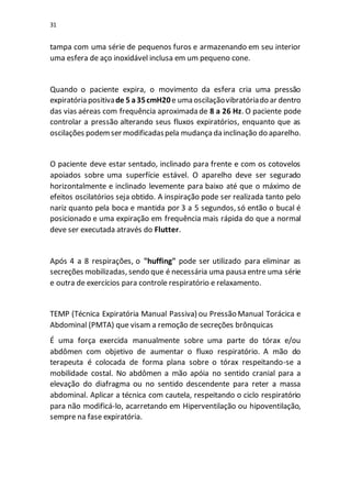 31
tampa com uma série de pequenos furos e armazenando em seu interior
uma esfera de aço inoxidável inclusa em um pequeno cone.
Quando o paciente expira, o movimento da esfera cria uma pressão
expiratória positivade 5 a35cmH20e uma oscilaçãovibratóriado ar dentro
das vias aéreas com frequência aproximada de 8 a 26 Hz. O paciente pode
controlar a pressão alterando seus fluxos expiratórios, enquanto que as
oscilações podemser modificadaspela mudançada inclinação do aparelho.
O paciente deve estar sentado, inclinado para frente e com os cotovelos
apoiados sobre uma superfície estável. O aparelho deve ser segurado
horizontalmente e inclinado levemente para baixo até que o máximo de
efeitos oscilatórios seja obtido. A inspiração pode ser realizada tanto pelo
nariz quanto pela boca e mantida por 3 a 5 segundos, só então o bucal é
posicionado e uma expiração em frequência mais rápida do que a normal
deve ser executada através do Flutter.
Após 4 a 8 respirações, o "huffing" pode ser utilizado para eliminar as
secreções mobilizadas, sendo que é necessária uma pausa entre uma série
e outra de exercícios para controle respiratório e relaxamento.
TEMP (Técnica Expiratória Manual Passiva) ou Pressão Manual Torácica e
Abdominal (PMTA) que visam a remoção de secreções brônquicas
É uma força exercida manualmente sobre uma parte do tórax e/ou
abdômen com objetivo de aumentar o fluxo respiratório. A mão do
terapeuta é colocada de forma plana sobre o tórax respeitando-se a
mobilidade costal. No abdômen a mão apóia no sentido cranial para a
elevação do diafragma ou no sentido descendente para reter a massa
abdominal. Aplicar a técnica com cautela, respeitando o ciclo respiratório
para não modificá-lo, acarretando em Hiperventilação ou hipoventilação,
sempre na fase expiratória.
 
