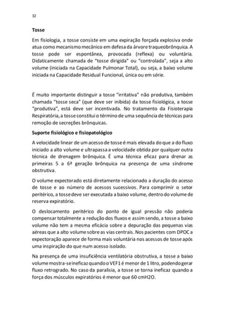 32
Tosse
Em fisiologia, a tosse consiste em uma expiração forçada explosiva onde
atua como mecanismo mecânico em defesa da árvoretraqueobrônquica. A
tosse pode ser espontânea, provocada (reflexa) ou voluntária.
Didaticamente chamada de “tosse dirigida” ou “controlada”, seja a alto
volume (iniciada na Capacidade Pulmonar Total), ou seja, a baixo volume
iniciada na Capacidade Residual Funcional, única ou em série.
É muito importante distinguir a tosse “irritativa” não produtiva, também
chamada “tosse seca” (que deve ser inibida) da tosse fisiológica, a tosse
“produtiva”, está deve ser incentivada. No tratamento da Fisioterapia
Respiratória,a tosseconstituio término de uma sequência de técnicas para
remoção de secreções brônquicas.
Suporte fisiológico e fisiopatológico
A velocidade linear de umacesso de tosseé mais elevada do que a do fluxo
iniciado a alto volume e ultrapassa a velocidade obtida por qualquer outra
técnica de drenagem brônquica. É uma técnica eficaz para drenar as
primeiras 5 a 6ª geração brônquica na presença de uma síndrome
obstrutiva.
O volume expectorado está diretamente relacionado a duração do acesso
de tosse e ao número de acessos sucessivos. Para comprimir o setor
peritérico, a tossedeve ser executada a baixo volume, dentro do volumede
reserva expiratório.
O deslocamento peritérico do ponto de igual pressão não poderia
compensar totalmente a redução dos fluxos e assimsendo, a tosse a baixo
volume não tem a mesma eficácia sobre a depuração das pequenas vias
aéreas que a alto volumesobreas vias centrais. Nos pacientes com DPOCa
expectoração aparece de forma mais voluntária nos acessos de tosseapós
uma inspiração do que num acesso isolado.
Na presença de uma insuficiência ventilatória obstrutiva, a tosse a baixo
volumemostra-seineficazquandoo VEF1é menor de1 litro, podendogerar
fluxo retrogrado. No caso da paralisia, a tosse se torna ineficaz quando a
força dos músculos expiratórios é menor que 60 cmH2O.
 