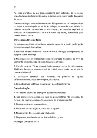 33
Na crise asmática ou no broncoespasmo com retenção de secreção,
impedindo seu deslocamento, existe o riscodeuma exacerbaçãodo quadro
de tosse.
Em neonatologia, menos da metade dos RN apresentamtosse espontânea
ou tosse provocada pela estimulação laríngea. Apesar da imaturidade do
sistema muscular respiratório no nascimento, as pressões expiratórias
manuais toracoabdominais são, na maioria das vezes, adequadas para
desencadear a tosse.
Efeitos secundários da Tosse
Na presença de tosse espontânea, violenta, repetida e muito prolongada,
ocorrem os seguintes efeitos:
1. Nas vias aéreas superiores: traumatismos da laringe, esmagamento da
epiglote sobre a faringe.
2. Nas vias aéreas inferiores: redução da depuração mucociliar ao nível do
segmento limitante onde há risco de ruptura alveolar.
3. Parede torácica: Tórax: risco de fraturas na presença de osteoporose.
Abdômen: hérnia, prolapso vaginal, incontinência urinária, hematoma da
parede abdominal.
4. Circulação cerebral: por aumento da pressão do líquido
cefalorraquidiano, risco de vertigens, vista turva.
5. Hemodinâmica sistêmica e pulmonar: picos hipertensivos.
Contraindicações
A tosse como técnica de drenagem está contraindicada:
1. Nas contusões torácicas, no caso de pneumotórax não drenado, de
fraturas de costelas, mais particularmente do gradeado costal;
2. Nos traumatismos intracranianos;
3. Nos casos de ressecção ou sutura da traquéia;
4. Nas cirurgias de estenose pós-intubação;
5. Na presença de hérnia abdominal e de hiato grave.
Utilização Clínica da Tosse
 