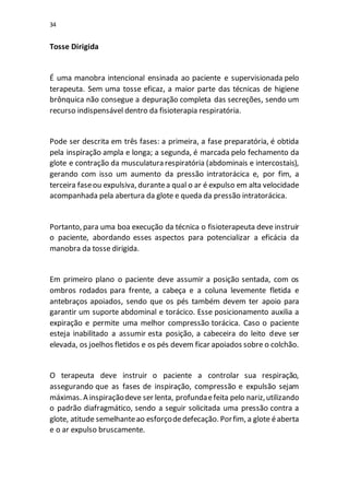 34
Tosse Dirigida
É uma manobra intencional ensinada ao paciente e supervisionada pelo
terapeuta. Sem uma tosse eficaz, a maior parte das técnicas de higiene
brônquica não consegue a depuração completa das secreções, sendo um
recurso indispensável dentro da fisioterapia respiratória.
Pode ser descrita em três fases: a primeira, a fase preparatória, é obtida
pela inspiração ampla e longa; a segunda, é marcada pelo fechamento da
glote e contração da musculatura respiratória (abdominais e intercostais),
gerando com isso um aumento da pressão intratorácica e, por fim, a
terceira faseou expulsiva, durantea qual o ar é expulso em alta velocidade
acompanhada pela abertura da glote e queda da pressão intratorácica.
Portanto, para uma boa execução da técnica o fisioterapeuta deve instruir
o paciente, abordando esses aspectos para potencializar a eficácia da
manobra da tosse dirigida.
Em primeiro plano o paciente deve assumir a posição sentada, com os
ombros rodados para frente, a cabeça e a coluna levemente fletida e
antebraços apoiados, sendo que os pés também devem ter apoio para
garantir um suporte abdominal e torácico. Esse posicionamento auxilia a
expiração e permite uma melhor compressão torácica. Caso o paciente
esteja inabilitado a assumir esta posição, a cabeceira do leito deve ser
elevada, os joelhos fletidos e os pés devem ficar apoiados sobre o colchão.
O terapeuta deve instruir o paciente a controlar sua respiração,
assegurando que as fases de inspiração, compressão e expulsão sejam
máximas. A inspiraçãodeve ser lenta, profundaefeita pelo nariz,utilizando
o padrão diafragmático, sendo a seguir solicitada uma pressão contra a
glote, atitude semelhanteao esforçodedefecação. Porfim, a glote éaberta
e o ar expulso bruscamente.
 