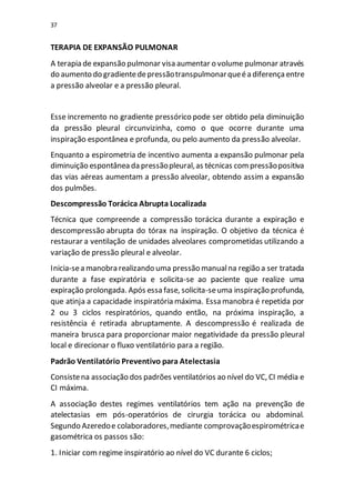 37
TERAPIA DE EXPANSÃO PULMONAR
A terapia de expansão pulmonar visa aumentar o volume pulmonar através
do aumento do gradientedepressãotranspulmonarqueéa diferençaentre
a pressão alveolar e a pressão pleural.
Esse incremento no gradiente pressórico pode ser obtido pela diminuição
da pressão pleural circunvizinha, como o que ocorre durante uma
inspiração espontânea e profunda, ou pelo aumento da pressão alveolar.
Enquanto a espirometria de incentivo aumenta a expansão pulmonar pela
diminuição espontânea da pressãopleural,as técnicas compressãopositiva
das vias aéreas aumentam a pressão alveolar, obtendo assim a expansão
dos pulmões.
Descompressão Torácica Abrupta Localizada
Técnica que compreende a compressão torácica durante a expiração e
descompressão abrupta do tórax na inspiração. O objetivo da técnica é
restaurar a ventilação de unidades alveolares comprometidas utilizando a
variação de pressão pleural e alveolar.
Inicia-sea manobra realizando uma pressão manualna região a ser tratada
durante a fase expiratória e solicita-se ao paciente que realize uma
expiração prolongada. Após essa fase, solicita-seuma inspiração profunda,
que atinja a capacidade inspiratória máxima. Essa manobra é repetida por
2 ou 3 ciclos respiratórios, quando então, na próxima inspiração, a
resistência é retirada abruptamente. A descompressão é realizada de
maneira brusca para proporcionar maior negatividade da pressão pleural
local e direcionar o fluxo ventilatório para a região.
Padrão Ventilatório Preventivo para Atelectasia
Consistena associação dos padrões ventilatórios ao nível do VC, CI média e
CI máxima.
A associação destes regimes ventilatórios tem ação na prevenção de
atelectasias em pós-operatórios de cirurgia torácica ou abdominal.
Segundo Azeredoe colaboradores,mediante comprovaçãoespirométricae
gasométrica os passos são:
1. Iniciar com regime inspiratório ao nível do VC durante 6 ciclos;
 