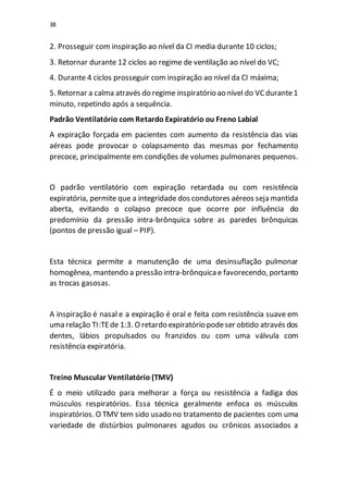 38
2. Prosseguir com inspiração ao nível da CI media durante 10 ciclos;
3. Retornar durante 12 ciclos ao regime de ventilação ao nível do VC;
4. Durante 4 ciclos prosseguir com inspiração ao nível da CI máxima;
5. Retornar a calma através do regime inspiratório ao nível do VCdurante1
minuto, repetindo após a sequência.
Padrão Ventilatório com Retardo Expiratório ou Freno Labial
A expiração forçada em pacientes com aumento da resistência das vias
aéreas pode provocar o colapsamento das mesmas por fechamento
precoce, principalmente em condições de volumes pulmonares pequenos.
O padrão ventilatório com expiração retardada ou com resistência
expiratória, permite que a integridade dos condutores aéreos seja mantida
aberta, evitando o colapso precoce que ocorre por influência do
predomínio da pressão intra-brônquica sobre as paredes brônquicas
(pontos de pressão igual – PIP).
Esta técnica permite a manutenção de uma desinsuflação pulmonar
homogênea, mantendo a pressão intra-brônquicae favorecendo, portanto
as trocas gasosas.
A inspiração é nasal e a expiração é oral e feita com resistência suave em
uma relação TI:TEde 1:3. O retardo expiratório podeser obtido através dos
dentes, lábios propulsados ou franzidos ou com uma válvula com
resistência expiratória.
Treino Muscular Ventilatório (TMV)
É o meio utilizado para melhorar a força ou resistência a fadiga dos
músculos respiratórios. Essa técnica geralmente enfoca os músculos
inspiratórios. O TMV tem sido usado no tratamento de pacientes com uma
variedade de distúrbios pulmonares agudos ou crônicos associados a
 