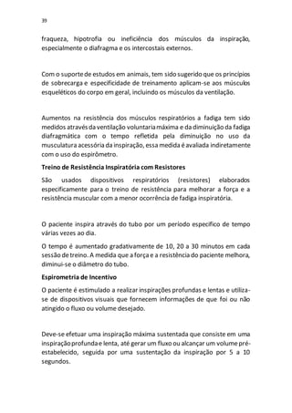 39
fraqueza, hipotrofia ou ineficiência dos músculos da inspiração,
especialmente o diafragma e os intercostais externos.
Com o suportede estudos em animais, tem sido sugerido que os princípios
de sobrecarga e especificidade de treinamento aplicam-se aos músculos
esqueléticos do corpo em geral, incluindo os músculos da ventilação.
Aumentos na resistência dos músculos respiratórios a fadiga tem sido
medidos atravésda ventilação voluntariamáxima e da diminuição da fadiga
diafragmática com o tempo refletida pela diminuição no uso da
musculatura acessória da inspiração, essa medida éavaliada indiretamente
com o uso do espirômetro.
Treino de Resistência Inspiratória com Resistores
São usados dispositivos respiratórios (resistores) elaborados
especificamente para o treino de resistência para melhorar a força e a
resistência muscular com a menor ocorrência de fadiga inspiratória.
O paciente inspira através do tubo por um período especifico de tempo
várias vezes ao dia.
O tempo é aumentado gradativamente de 10, 20 a 30 minutos em cada
sessão detreino. A medida que a forçae a resistência do paciente melhora,
diminui-se o diâmetro do tubo.
Espirometria de Incentivo
O paciente é estimulado a realizar inspirações profundas e lentas e utiliza-
se de dispositivos visuais que fornecem informações de que foi ou não
atingido o fluxo ou volume desejado.
Deve-se efetuar uma inspiração máxima sustentada que consiste em uma
inspiraçãoprofundae lenta, até gerar um fluxo ou alcançar um volumepré-
estabelecido, seguida por uma sustentação da inspiração por 5 a 10
segundos.
 