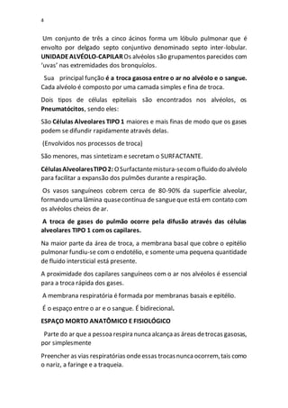 4
Um conjunto de três a cinco ácinos forma um lóbulo pulmonar que é
envolto por delgado septo conjuntivo denominado septo inter-lobular.
UNIDADEALVÉOLO-CAPILAROs alvéolos são grupamentos parecidos com
‘uvas’ nas extremidades dos bronquíolos.
Sua principal função é a troca gasosa entre o ar no alvéolo e o sangue.
Cada alvéolo é composto por uma camada simples e fina de troca.
Dois tipos de células epiteliais são encontrados nos alvéolos, os
Pneumatócitos, sendo eles:
São Células Alveolares TIPO 1 maiores e mais finas de modo que os gases
podem se difundir rapidamente através delas.
(Envolvidos nos processos de troca)
São menores, mas sintetizam e secretam o SURFACTANTE.
CélulasAlveolaresTIPO2: OSurfactantemistura-secomo fluido do alvéolo
para facilitar a expansão dos pulmões durante a respiração.
Os vasos sanguíneos cobrem cerca de 80-90% da superfície alveolar,
formando uma lâmina quasecontínua de sangueque está em contato com
os alvéolos cheios de ar.
A troca de gases do pulmão ocorre pela difusão através das células
alveolares TIPO 1 com os capilares.
Na maior parte da área de troca, a membrana basal que cobre o epitélio
pulmonar fundiu-se com o endotélio, e somente uma pequena quantidade
de fluido intersticial está presente.
A proximidade dos capilares sanguíneos com o ar nos alvéolos é essencial
para a troca rápida dos gases.
A membrana respiratória é formada por membranas basais e epitélio.
É o espaço entre o ar e o sangue. É bidirecional.
ESPAÇO MORTO ANATÔMICO E FISIOLÓGICO
Parte do ar que a pessoarespira nuncaalcançaas áreas detrocas gasosas,
por simplesmente
Preencher as vias respiratórias ondeessas trocasnuncaocorrem,tais como
o nariz, a faringe e a traqueia.
 
