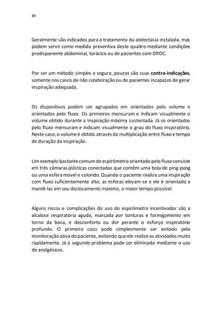 40
Geralmente são indicados para o tratamento da atelectasia instalada, mas
podem servir como medida preventiva deste quadro mediante condições
predisponente abdominal, torácico ou de pacientes com DPOC.
Por ser um método simples e seguro, poucos são suas contra-indicações,
somente nos casos de não colaboração ou de pacientes incapazes de gerar
inspiração adequada.
Os dispositivos podem ser agrupados em orientados pelo volume e
orientados pelo fluxo. Os primeiros mensuram e indicam visualmente o
volume obtido durante a inspiração máxima sustentada. Já os orientados
pelo fluxo mensuram e indicam visualmente o grau do fluxo inspiratório.
Neste caso,o volumeé obtido atravésda multiplicação entre fluxo e tempo
de duração da inspiração.
Umexemplo bastantecomumdeespirômetro orientado pelo fluxo consiste
em três câmaras plásticas conectadas que contêm uma bola de ping-pong
ou uma esfera móvel e colorida. Quando o paciente realiza uma inspiração
com fluxo suficientemente alto, as esferas elevam-se e ele é orientado a
mantê-las em seu deslocamento máximo, o maior tempo possível.
Alguns riscos e complicações do uso do espirômetro incentivador são a
alcalose respiratória aguda, marcada por tonturas e formigamento em
torno da boca, e desconforto ou dor perante o esforço inspiratório
profundo. O primeiro caso pode simplesmente ser evitado pela
monitoração ativa do paciente, evitando queele realizeas atividades muito
rapidamente. Já o segundo problema pode ser eliminado mediante o uso
de analgésicos.
 