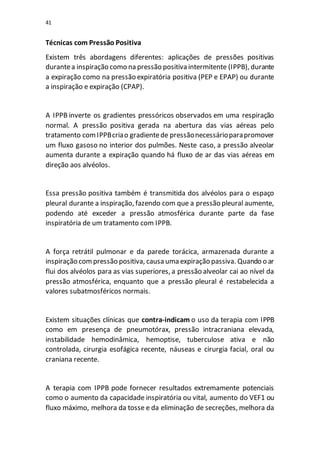 41
Técnicas com Pressão Positiva
Existem três abordagens diferentes: aplicações de pressões positivas
durantea inspiração como na pressão positiva intermitente (IPPB), durante
a expiração como na pressão expiratória positiva (PEP e EPAP) ou durante
a inspiração e expiração (CPAP).
A IPPB inverte os gradientes pressóricos observados em uma respiração
normal. A pressão positiva gerada na abertura das vias aéreas pelo
tratamento comIPPBcriao gradientede pressãonecessárioparapromover
um fluxo gasoso no interior dos pulmões. Neste caso, a pressão alveolar
aumenta durante a expiração quando há fluxo de ar das vias aéreas em
direção aos alvéolos.
Essa pressão positiva também é transmitida dos alvéolos para o espaço
pleural durante a inspiração, fazendo com que a pressão pleural aumente,
podendo até exceder a pressão atmosférica durante parte da fase
inspiratória de um tratamento com IPPB.
A força retrátil pulmonar e da parede torácica, armazenada durante a
inspiração compressão positiva, causa uma expiração passiva. Quando o ar
flui dos alvéolos para as vias superiores, a pressão alveolar cai ao nível da
pressão atmosférica, enquanto que a pressão pleural é restabelecida a
valores subatmosféricos normais.
Existem situações clínicas que contra-indicam o uso da terapia com IPPB
como em presença de pneumotórax, pressão intracraniana elevada,
instabilidade hemodinâmica, hemoptise, tuberculose ativa e não
controlada, cirurgia esofágica recente, náuseas e cirurgia facial, oral ou
craniana recente.
A terapia com IPPB pode fornecer resultados extremamente potenciais
como o aumento da capacidade inspiratória ou vital, aumento do VEF1 ou
fluxo máximo, melhora da tosse e da eliminação de secreções, melhora da
 