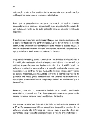 42
oxigenação e alterações positivas tanto na ausculta, com a melhora dos
ruídos pulmonares, quanto em dados radiológicos.
Para que o procedimento obtenha sucesso é necessário orientar
adequadamente o paciente, podendo até fazer uma simulação através de
um pulmão de teste ou da auto aplicação com um circuito ventilatório
separado.
O paciente pode adotar a posição semi-fowler ou a posição supina quando
a posição ortostática está contraindicada. A peça bucal deve ser inserida
estimulando um selamento compressivo para impedir o escape de gás. A
máscara somente deve ser utilizada por aqueles pacientes cooperativos e
aptos a realizar a técnica sem vazamento do sistema.
O aparelho deve ser ajustado a um nível de sensibilidade ou disparo de 1 a
2 cmH20, de modo que a inspiração possa ser iniciada com um esforço
mínimo. A pressão deve ser, inicialmente, de 10 a 15cmH2O, sendo os
volumes resultantes mensurados e a pressão reajustada sempre que
necessário. Se o controle for por fluxo, este deve ser iniciado com valores
de baixo a moderado, sendo ajustado conforme o padrão respiratório do
paciente. De modo geral, estabelece-se um padrão respiratório de 6
respirações por minuto com um tempo expiratório 3 a 4 vezes maior que o
inspiratório.
Portanto, uma vez o tratamento iniciado e o padrão ventilatório
estabelecido, a pressão e o fluxo devem ser constantemente ajustados de
acordo com cada paciente e com os objetivos da técnica.
Um volumecorrentealvo deve ser estipulado, estando este emtorno de 10
a 15 ml/kg corpóreo ou 30% da capacidade inspiratória predita. Se os
volumes iniciais são inferiores ao volume alvo, a pressão deve ser
aumentada aos poucos até que seja atingido o volume pré-estabelecido.
 