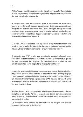 43
A CPAPeleva e mantém as pressõesdasvias aéreas e alveolar durantetodo
o ciclo respiratório, aumentando o gradiente de pressão transpulmonar
durante a inspiração e expiração.
A terapia com CPAP está indicada para o tratamento de atelectasias
pulmonares não resolvidas por outras formas de terapia, para pacientes
incapazes de eliminar secreções pela severa limitação da capacidade de
ventilar e tossir adequadamente como uma alternativa à intubação e ao
suporte ventilatório contínuo de pacientes hipercápnicos e no tratamento
de edema pulmonar cardiogênico.
O uso da CPAP não se indica caso o paciente esteja hemodinamicamente
instável, comsuspeita de hipoventilação ou na presençade traumasfaciais,
náuseas, hipertensão intracraniana e pneumotórax não tratado.
O paciente sob CPAP respira por um circuito pressurizado contra um
resistor deentrada compressões entre5 e 20 cmH2O. Uma mistura gasosa
de um misturador de oxigênio flui continuamente através de um
umidificador até o ramal inspiratório do circuito ventilatório.
Uma bolsa reservatório forneceo volume de reserva se o fluxo inspiratório
do paciente exceder ao do sistema. O paciente inspira e expira pela peça
conectora em T não valvulada. Um sistema de alarme de pressão contendo
um manômetro monitoriza a pressão da CPAP nas vias aéreas. O ramal
expiratório do circuito está conectado a umresistorde entrada,o qualpode
ser uma coluna de água.
A aplicação da CPAP contínua ou intermitente consisteem uma abordagem
complexa e arriscada. Por isso, os pacientes devem ser rigorosamente
monitorados e o aparelho deve conter alarmes que indiquem a queda ou
aumento da pressão.
Os problemas mais comuns na administração de terapia com pressão
positiva é o escape de ar do sistema.
 