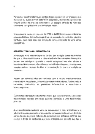 44
Para evitar essetranstorno, os pontos deconexão devemser checados e as
máscaras ou bucais devem estar bem acoplados, mantendo a pressão do
circuito acima da pressão atmosférica. Os escapes através do nariz são
facilmente corrigidos com o uso de clipes nasais.
Um problema mais grave do uso da CPAP e da IPPBcom uso de máscara é
a impossibilidadede insuflação gástricaea aspiração do conteúdo gástrico.
Contudo, esse risco pode ser eliminado com a utilização de uma sonda
nasogátrica.
AEROSSOLTERAPIA OU INALOTERAPIA
A indicação mais frequente para a terapia por inalação parte do princípio
de que a hiperviscosidade e a hiperaderência das secreções brônquicas
podem ser corrigidas quando o muco estagnado nas vias aéreas é
hidratado. Nestes casos, são utilizadas substâncias diluentes como água ou
soluções salinas capazes de diluir a concentração do muco por adição de
solventes.
Podem ser administrados em conjunto com a terapia medicamentosa,
sobretudo os mucolíticos, antibióticos e broncodilatadores, fluidificando as
secreções, diminuindo os processos inflamatórios e reduzindo o
broncoespasmo.
É ummétodo terapêutico bastantesimples que transformaumasolução de
determinados líquidos em névoa quando submetida a uma determinada
pressão.
A aerossolterapia mecânica varia de acordo com o tipo, a finalidade e o
fabricantedo equipamento, mas constitui-sebasicamentepor um depósito
para o líquido que será nebulizado, dotado de um anteparo esférico que
recebe e divide as partículas, por uma máscara, um circuito que liga o
 