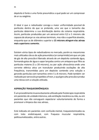 45
depósito à fonte e uma fonte pneumática a qual pode ser um compressor
de ar ou oxigênio.
O ideal é que o nebulizador consiga a maior uniformidade possível de
partículas dentro do que se pretende, uma vez que o tamanho das
partículas determina a sua distribuição dentro do sistema respiratório.
Assim, partículas produzidas por um aerossol entre 0,5 a 5 microns são
capazes de alcançar as vias aéreas terminais, mas não a superfíciealveolar,
enquanto que as de diâmetro superior a 15 microns atingem vias aéreas
mais superiores somente.
Existem vários tipos de nebulizadores no mercado, porém os mecanismos
mais utilizados são os de ação pneumática (ar comprimido) emque um jato
de gás de alta pressão é liberado através de um depósito contendo água,
formando gotas de água e vapor lançadas contra um anteparo que filtra as
partículas maiores (5 a 20 microns), ou por ação ultrassônica onde uma
corrente elétrica ativa um transdutor produzindo oscilações de alta
frequência, transmitidas para um depósito contendo uma solução e
gerando partículas com tamanhos entre 5 a 8 microns. Pode também ser
realizado poraerossóispropelidosafreon,o qualgeraalta pressãoeproduz
uma névoa com a solução utilizada.
ASPIRAÇÃO TRAQUEOBRÔNQUICA
Éumprocedimento invasivobastanteutilizado pela fisioterapia respiratória
em pacientes de unidadeintensiva, sob ventilação mecânica ou não, ou em
pacientes que não conseguem expectorar voluntariamente de forma a
promover a limpeza das vias aéreas.
Está indicada em pacientes com confusão mental, traqueostomizados ou
com tubo endotraqueal, com fraqueza muscular respiratória,
politraumatiozados, entre outros.
 