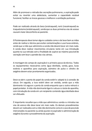 46
Além de promover a retirada das secreções pulmonares, a aspiração pode
evitar ou reverter uma atelectasia, aumentar a capacidade residual
funcional, facilitar as trocas gasosas e melhorar a ventilação pulmonar.
Pode ser realizada através da boca (orotraqueal), nariz (nasotraqueal) ou
traqueóstomo (endotraqueal), sendo que as duas primeiras vias de acesso
causam maior desconforto ao paciente.
O fisioterapeuta deve tomar alguns cuidados como o de lavar bem as mãos
antes de realizar a técnica para evitar contaminações e usar luvas estéreis,
sendo que a mão que administra a sonda não deverá tocar em mais nada.
A sonda deve realizar movimentos circulares tanto em sua introdução
quanto na sua retirada com a finalidade de aspirar ao máximo possívelde
secreção sem lesar a parede das vias aéreas.
A montagem do campo de aspiração é o primeiro passo da técnica. Todos
os equipamentos necessários como água destilada, sonda, gase, luvas
estéreis e aparelhos para aspiração, oxímetro de pulso e cilindro de
oxigênio devem estar prontamente organizados.
Deve-se abrir a ponta do papel da sonda estéril e adaptá-la à conexão do
vácuo. Em seguida, a luva estéril deve ser vestida, sendo que a mão
dominante irá segurar a ponta da sonda enquanto que a outra retirará o
papel protetor. A mão não dominante ligará o vácuo e o teste do aparelho,
com introdução da sonda em um recipiente contendo água destilada deve
ser efetuado.
É importante ressaltar que a mão que administra a sonda e a introduz nas
vias de acesso não deve tocar em mais nada. Os demais procedimentos
devemser realizadoscoma mão não dominante como é o caso depossíveis
intervenções no paciente ou ainda ajustes no aspirador e administração do
oxigênio durante o procedimento da aspiração.
 