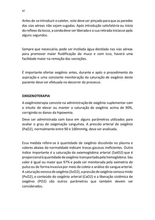 47
Antes de seintroduzir o cateter, este deveser pinçado para que as paredes
das vias aéreas não sejam sugadas. Após introdução satisfatória ou início
do reflexo da tosse, a sondadeve ser liberada e a sua retirada iniciasseapós
alguns segundos.
Sempre que necessário, pode ser instilada água destilada nas vias aéreas
para promover maior fluidificação do muco e com isso, haverá uma
facilidade maior na remoção das secreções.
É importante ofertar oxigênio antes, durante e após o procedimento da
aspiração e uma constante monitoração da saturação de oxigênio deste
paciente deve ser efetuada no decorrer do processo.
OXIGENOTERAPIA
A oxigênioterapia consiste na administração de oxigênio suplementar com
o intuito de elevar ou manter a saturação de oxigênio acima de 90%,
corrigindo os danos da hipoxemia.
Deve ser administrada com base em alguns parâmetros utilizados para
avaliar o grau de oxigenação sanguínea. A pressão arterial de oxigênio
(PaO2), normalmente entre 90 e 100mmHg, deve ser analisada.
Essa medida refere-se à quantidade de oxigênio dissolvida no plasma e
valores abaixo da normalidade indicam trocas gasosas ineficientes. Outro
índice importante é a saturação da oxiemoglobina arterial (SatO2) que é
proporcionalà quantidadedeoxigênio transportadopela hemoglobina. Seu
valor é igual ou maior que 97% e pode ser monitorada pela oximetria de
pulso ou de forma invasiva por meio de coleta e análise do sanguearterial.
A saturação venosa deoxigênio (SvO2), a pressão deoxigênio venoso misto
(PvO2), o conteúdo do oxigênio arterial (CaO2) e a liberação sistêmica de
oxigênio (PO2) são outros parâmetros que também devem ser
considerados.
 