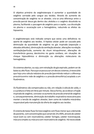48
O objetivo primário da oxigênioterapia é aumentar a quantidade de
oxigênio carreado pelo sangue aos tecidos. Através do aumento da
concentração de oxigênio no ar alveolar, cria-se uma diferença entre a
pressão parcial desse gás dentro dos alvéolos e o oxigênio dissolvido no
plasma, facilitando a passagem de oxigênio para o capilar, sua dissolução
no plasma e associação com a hemoglobina, reduzindo os efeitos da
hipoxemia.
A oxigênioterapia está indicada sempre que exista uma deficiência no
aporte de oxigênio aos tecidos. A hipóxia celular pode ser causada pela
diminuição da quantidade de oxigênio no gás inspirado (exposição a
elevadasaltitudes), diminuição da ventilação alveolar, alterações narelação
ventilação/perfusão, aumento do shunt intrapulmonar, alterações de
transferência gasosa, decréscimo no gasto cardíaco, em situações de
choque hipovolêmico e diminuição ou alterações moleculares da
hemoglobina.
Ossistemasabertos, ou seja,semreinalação do gásexpirado, podemser de
baixo ou alto fluxo. Para quesepossausarumdessessistemas,énecessário
que haja uma válvula redutora de pressão (permitindo reduzir a diferença
pressóricaentre rede de oxigênio e a pressão atmosférica) acoplada a um
fluxômetros.
Os fluxômetros são compensados ou não, em relação à válvula de saída, e
a sua leitura é feita em litros por minuto. Dessa forma, ao seelevar a fração
inspirada de oxigênio, constata-seaumento da pressão arterialde oxigênio
e, consequentemente, diminuição do trabalho respiratório necessário para
manter a tensão de oxigênio alveolar, bem como do trabalho miocárdico
responsável pela manutenção da oferta de oxigênio aos tecidos.
O sistema de baixo fluxo forneceoxigênio comfluxo menor que a demanda
do paciente, comconcentraçõesquevariamde 24a 90%,atravésdecateter
nasal (com ou sem reservatório), cateter faríngeo, cateter transtraqueal,
máscara simples ou máscara comreservatório de oxigênio. Há necessidade
 