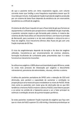 49
de que o paciente tenha um ritmo respiratório regular, com volume
corrente maior que 5ml/kg e uma frequência respiratória menor que 25
incursõesporminuto. A elevação da fraçãoinspirada deoxigênio produzida
por um sistema de baixo fluxo depende da existência de um reservatório
(anatômico ou artificial) de oxigênio.
O sistema de alto fluxo é aquele em que o fluxo total de gás que forneceao
equipamento é suficiente para proporcionar a totalidade do gás inspirado,
o paciente somente respira o gás fornecido pelo sistema. A maioria dos
sistemas dealto fluxo utiliza um mecanismo Venturi, com baseno princípio
de Bernoculli, para succionar o ar do meio ambiente e misturá-lo com o
fluxo de oxigênio. Esse mecanismo oferece altos fluxos de gás com uma
fração inspirada de O2 fixa.
O risco da oxigênioterapia depende da duração e da dose de oxigênio
utilizados. Caracteriza-se por envenenamento de enzimas celulares,
formação insuficiente de surfactante pelos pneumócitos tipo II e dano
funcional ao mecanismo mucociliar.
Seutilizarmosoxigênio a 100%observarátoxicidadejá após48horas,sendo
os sinais mais precoces de intoxicação por oxigênio o desconforto
retroesternal, parestesias de extremidades, náuseas, vômitos e astenia.
A defesa de pacientes portadores de DPOC ante a retenção de CO2 está
diminuída, pois perdem a capacidade de aumentar a ventilação na
proporçãoqueseria necessáriapara restabelecer os níveis de PaCO2.Ainda
mais como os pacientes com maior grau de obstrução são os que têm
tendência a menoresPaO2emaiores valoresa PaCO2,estesfatorespassam
a se somar no sentido de a hipoxemia passar a ser o fator principal no
estímulo à ventilação através do quimiorreceptor periférico.
Se estes pacientes receberem fração inspirada de oxigênio que faça com
que os níveis de PaO2 superem 55 a 60 mmHg, é bastante provávelque se
 