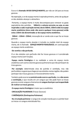 5
Esse ar é chamado AR DO ESPAÇO MORTO, por não ser útil para as trocas
gasosas.
Na expiração, o ar do espaço morto é expirado primeiro, antes de qualquer
ar dos alvéolos alcançar a atmosfera
Portanto, o espaço morto é muito desvantajoso para remover os gases
expiratórios dos pulmões. 500ml é o volume corrente, ou seja, os ares
inspirados acada respiraçãonormal, deste 500ml, 150ml estãonoespaço
morto anatômico (área onde não ocorre qualquer troca gasosas) então
estes 150ml são denominados ar do espaço morto anatômico.
500ml – 150ml = 350ml, renovação do ar sendo este o que faz as trocas
gasosas.
Quando o espaço morto alveolar é incluído na medida total do espaço
morto, ele é chamado ESPAÇO MORTO FISIOLÓGICO, em contraposição
ao espaço morto anatômico.
Ele ventila e não perfunde.
O ar dos alvéolos sem perfusão não faz trocas gasosas e é considerado
espaço morto (sem função).
Espaço morto fisiológico: é na realidade a soma do espaço morto
anatômico com outrosvolumesgasosospulmonaresquenão participamda
troca gasosa.
Por exemplo: determinada área do pulmão é ventilada, mas não
perfundidae osgasesquechegaramaosalvéolos nestasregiões não podem
participar das trocas gasosas e é funcionalmente morto.
Também podeocorrero contrárioonde ocorrea perfusão,mas não ocorre
a ventilação, o que resulta em um sangue que não pode fazer as trocas
gasosasea este sangueo chamamosde sangueshuntpor suaincapacidade
de realizar as trocas gasosas.
O espaço morto fisiológico é maior que o anatômico.
CIRCULAÇÃO PULMONAR (Trocas Gasosas)
E BRÔNQUICA (Parênquima Pulmonar)
Na circulaçãopulmonar o sangue do coração manda para o pulmão fazer
as trocas e o sangue arterializado fica.
 