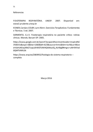 51
Referencias
FISIOTERAPIA RESPIRATÓRIA. UNESP: 2007. Disponível em:
www2.prudente.unesp.br
KISNER,Carolyn;COLBY,Lynn Alenn. Exercícios Terapêuticos: Fundamentos
e Técnicas. 5 ed. 2007.
SARMENTO, G.J.V. Fisioterapia respiratória no paciente crítico: rotinas
clínicas. Manole, Barueri-SP: 2005.
https://www.google.com.br/search?q=aparelhos+incentivador+inspirat%C
3%B3rio&espv=2&biw=1366&bih=623&source=lnms&tbm=isch&sa=X&ve
d=0ahUKEwjAlN27uqLLAhWDTJAKHQAXAyUQ_AUIBigB#imgrc=uMr9AYad
0QMTVM%3A
https://www.arquivo/2069952/fisiologia-do-sistema-respiratorio---
completo
Março 2016
 