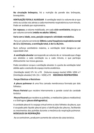 6
Na circulação brônquica, há a nutrição da parede dos brônquios,
bronquíolos.
VENTILAÇÃO TOTAL E ALVEOLAR A ventilação total é o volume de ar que
entra ou saidas vias aéreas a cada movimento respiratório ou numminuto.
Pode ser avaliado por espirometria.
Em repouso, o volume mobilizado, em cada ciclo ventilatório, designa-se
por volume corrente (média no adulto: 500mL).
Varia com a idade, sexo, posição corporal e atividade metabólica.
Para um volumecorrentede 500mL e uma frequênciarespiratórianormal
de 12 a 15/minuto, a ventilação total, é de 6 a 8L/min.
Num esforço ventilatório máximo, a ventilação total designa-se por
capacidade vital.
A ventilação alveolar corresponde ao volume de ar renovado que chega
aos alvéolos a cada ventilação ou a cada minuto, e que participa
efetivamente nas trocas gasosas.
Pode considerar-seque a ventilação alveolar é a parte da ventilação total
obtida após a exclusão do espaço morto anatômico.
(Ventilação total) VT= Vc x FR (Volume espaço morto) VEM= VEM x F
(Ventilação alveolar) VA= (Vc – VEM) x FR MECÂNICA RESPIRATÓRIA
Forças Elásticas e Resistivas-
A pleura pulmonar é uma fina camada membranosa formada por dois
folhetos:
Pleura Parietal que recobre internamente a parede costal da cavidade
torácica
PleuraVisceral querecobre os pulmões, o mediastino (pleura mediastino)
e o Diafragma (pleura diafragmática).
A cavidade pleural é o espaço virtual entre os dois folhetos da pleura, que
é ocupado pelo líquido pleural para a lubrificação das pleuras, facilitando
os movimentos dos pulmões durante a mecânica da respiração pulmonar.
MÚSCULOS DA RESPIRAÇÃO-
Ao se contraírem, produzem aumento do volume da caixa torácica.
 