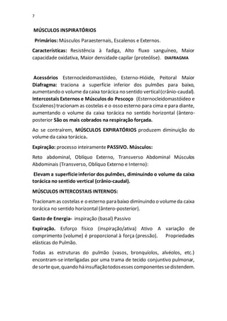 7
MÚSCULOS INSPIRATÓRIOS
Primários: Músculos Paraesternais, Escalenos e Externos.
Características: Resistência à fadiga, Alto fluxo sanguíneo, Maior
capacidade oxidativa, Maior densidade capilar (proteólise). DIAFRAGMA
Acessórios Esternocleidomastóideo, Esterno-Hióide, Peitoral Maior
Diafragma: traciona a superfície inferior dos pulmões para baixo,
aumentando o volume da caixa torácica no sentido vertical(crânio-caudal).
Intercostais Externos e Músculos do Pescoço (Esternocleidomastóideo e
Escalenos) tracionam as costelas e o osso esterno para cima e para diante,
aumentando o volume da caixa torácica no sentido horizontal (ântero-
posterior São os mais cobrados na respiração forçada.
Ao se contraírem, MÚSCULOS EXPIRATÓRIOS produzem diminuição do
volume da caixa torácica.
Expiração: processo inteiramente PASSIVO. Músculos:
Reto abdominal, Oblíquo Externo, Transverso Abdominal Músculos
Abdominais (Transverso, Oblíquo Externo e Interno):
Elevam a superfícieinferior dos pulmões, diminuindo o volume da caixa
torácica no sentido vertical (crânio-caudal).
MÚSCULOS INTERCOSTAIS INTERNOS:
Tracionamas costelas e o esterno para baixo diminuindo o volumeda caixa
torácica no sentido horizontal (ântero-posterior).
Gasto de Energia- inspiração (basal) Passivo
Expiração. Esforço físico (inspiração/ativa) Ativo A variação de
comprimento (volume) é proporcional à força (pressão). Propriedades
elásticas do Pulmão.
Todas as estruturas do pulmão (vasos, bronquíolos, alvéolos, etc.)
encontram-se interligadas por uma trama de tecido conjuntivo pulmonar,
desorteque,quando há insuflaçãotodosesses componentessedistendem.
 