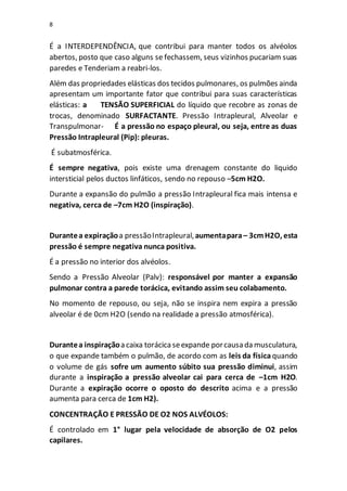 8
É a INTERDEPENDÊNCIA, que contribui para manter todos os alvéolos
abertos, posto que caso alguns se fechassem, seus vizinhos pucariam suas
paredes e Tenderiam a reabri-los.
Além das propriedades elásticas dos tecidos pulmonares, os pulmões ainda
apresentam um importante fator que contribui para suas características
elásticas: a TENSÃO SUPERFICIAL do líquido que recobre as zonas de
trocas, denominado SURFACTANTE. Pressão Intrapleural, Alveolar e
Transpulmonar- É a pressão no espaço pleural, ou seja, entre as duas
Pressão Intrapleural (Pip): pleuras.
É subatmosférica.
É sempre negativa, pois existe uma drenagem constante do liquido
intersticial pelos ductos linfáticos, sendo no repouso –5cm H2O.
Durante a expansão do pulmão a pressão Intrapleural fica mais intensa e
negativa, cerca de –7cm H2O (inspiração).
Durantea expiraçãoa pressãoIntrapleural,aumentapara– 3cmH2O, esta
pressão é sempre negativa nunca positiva.
É a pressão no interior dos alvéolos.
Sendo a Pressão Alveolar (Palv): responsável por manter a expansão
pulmonar contra a parede torácica, evitando assim seu colabamento.
No momento de repouso, ou seja, não se inspira nem expira a pressão
alveolar é de 0cm H2O (sendo na realidade a pressão atmosférica).
Durantea inspiraçãoa caixa torácicaseexpande porcausa da musculatura,
o que expande também o pulmão, de acordo com as leis da física quando
o volume de gás sofre um aumento súbito sua pressão diminui, assim
durante a inspiração a pressão alveolar cai para cerca de –1cm H2O.
Durante a expiração ocorre o oposto do descrito acima e a pressão
aumenta para cerca de 1cm H2).
CONCENTRAÇÃO E PRESSÃO DE O2 NOS ALVÉOLOS:
É controlado em 1° lugar pela velocidade de absorção de O2 pelos
capilares.
 