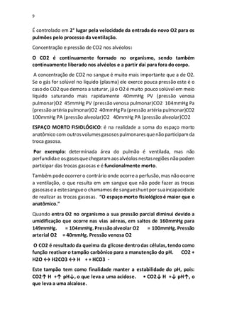 9
É controlado em 2° lugar pela velocidade da entrada do novo O2 para os
pulmões pelo processo da ventilação.
Concentração e pressão de CO2 nos alvéolos:
O CO2 é continuamente formado no organismo, sendo também
continuamente liberado nos alvéolos e a partir daí para fora do corpo.
A concentração de CO2 no sangue é muito mais importante que a de O2.
Se o gás for solúvel no liquido (plasma) ele exerce pouca pressão este é o
caso do CO2 que demora a saturar, já o O2 é muito pouco solúvel em meio
liquido saturando mais rapidamente 40mmHg PV (pressão venosa
pulmonar)O2 45mmHg PV (pressão venosa pulmonar)CO2 104mmHg Pa
(pressão artéria pulmonar)O2 40mmHg Pa (pressão artéria pulmonar)CO2
100mmHg PA (pressão alveolar)O2 40mmHg PA (pressão alveolar)CO2
ESPAÇO MORTO FISIOLÓGICO: é na realidade a soma do espaço morto
anatômico com outrosvolumesgasosospulmonaresquenão participamda
troca gasosa.
Por exemplo: determinada área do pulmão é ventilada, mas não
perfundidae osgasesquechegaramaosalvéolos nestasregiões não podem
participar das trocas gasosas e é funcionalmente morto.
Também pode ocorrer o contrário onde ocorrea perfusão, mas não ocorre
a ventilação, o que resulta em um sangue que não pode fazer as trocas
gasosasea estesangueo chamamosde sangueshuntpor suaincapacidade
de realizar as trocas gasosas. “O espaço morto fisiológico é maior que o
anatômico.”
Quando entra O2 no organismo a sua pressão parcial diminui devido a
umidificação que ocorre nas vias aéreas, em saltos de 160mmHg para
149mmHg. = 104mmHg. Pressãoalveolar O2 = 100mmHg. Pressão
arterial O2 = 40mmHg. Pressão venosa O2
O CO2 é resultadoda queima da glicose dentrodas células, tendo como
função reativar o tampão carbônico para a manutenção do pH. CO2 +
H2O ↔ H2CO3 ↔ H + + HCO3 -
Este tampão tem como finalidade manter a estabilidade do pH, pois:
CO2↑ H +↑ pH↓, o que leva a uma acidose. • CO2↓ H +↓ pH↑, o
que leva a uma alcalose.
 