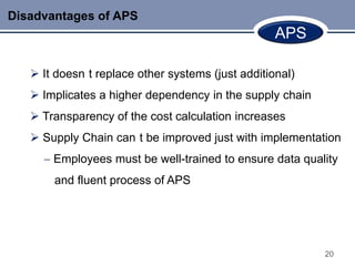Disadvantages of APS
                                                   APS

    It doesn t replace other systems (just additional)
    Implicates a higher dependency in the supply chain
    Transparency of the cost calculation increases
    Supply Chain can t be improved just with implementation
       Employees must be well-trained to ensure data quality
       and fluent process of APS




                                                          20
 