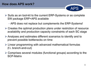 How does APS work?
                                                      APS
  Suits as an tool-kit to the current ERP-Systems or as complete
   SW package ERP+APS available
     APS does not replace but complements the ERP-Systems!
  Creates the optimal production plans under restriction of resource
   availability and production capacity constraints of each SC stage
  Analyses and estimates different scenarios to identify and to
   prevent possible bottlenecks on time
  Linear programming with advanced mathematical formulas
   (f.i. branch-and-cut)
  Comprises several modules (functional groups) according to the
   SCP-Matrix


                                                                   9
 