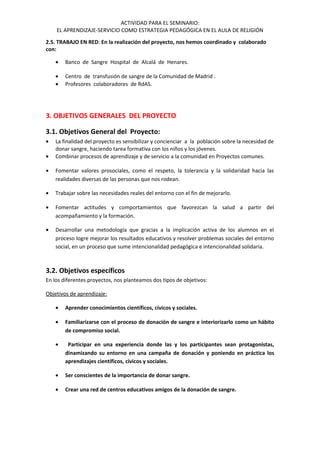 ACTIVIDAD PARA EL SEMINARIO:
EL APRENDIZAJE-SERVICIO COMO ESTRATEGIA PEDAGÓGICA EN EL AULA DE RELIGIÓN
2.5. TRABAJO EN RED: En la realización del proyecto, nos hemos coordinado y colaborado
con:
• Banco de Sangre Hospital de Alcalá de Henares.
• Centro de transfusión de sangre de la Comunidad de Madrid .
• Profesores colaboradores de RdAS.
3. OBJETIVOS GENERALES DEL PROYECTO
3.1. Objetivos General del Proyecto:
• La finalidad del proyecto es sensibilizar y concienciar a la población sobre la necesidad de
donar sangre, haciendo tarea formativa con los niños y los jóvenes.
• Combinar procesos de aprendizaje y de servicio a la comunidad en Proyectos comunes.
• Fomentar valores prosociales, como el respeto, la tolerancia y la solidaridad hacia las
realidades diversas de las personas que nos rodean.
• Trabajar sobre las necesidades reales del entorno con el fin de mejorarlo.
• Fomentar actitudes y comportamientos que favorezcan la salud a partir del
acompañamiento y la formación.
• Desarrollar una metodología que gracias a la implicación activa de los alumnos en el
proceso logre mejorar los resultados educativos y resolver problemas sociales del entorno
social, en un proceso que sume intencionalidad pedagógica e intencionalidad solidaria.
3.2. Objetivos específicos
En los diferentes proyectos, nos planteamos dos tipos de objetivos:
Objetivos de aprendizaje:
• Aprender conocimientos científicos, cívicos y sociales.
• Familiarizarse con el proceso de donación de sangre e interiorizarlo como un hábito
de compromiso social.
• Participar en una experiencia donde las y los participantes sean protagonistas,
dinamizando su entorno en una campaña de donación y poniendo en práctica los
aprendizajes científicos, cívicos y sociales.
• Ser conscientes de la importancia de donar sangre.
• Crear una red de centros educativos amigos de la donación de sangre.
 