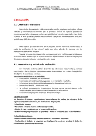 ACTIVIDAD PARA EL SEMINARIO:
EL APRENDIZAJE-SERVICIO COMO ESTRATEGIA PEDAGÓGICA EN EL AULA DE RELIGIÓN
5. EVALUACIÓN.
5.1. Criterios de evaluación:
Los criterios de evaluación están relacionados con los objetivos, contenidos, valores,
actitudes y competencias establecidos para el proyecto. Uno de los aspectos globales que
consideramos a la hora de evaluar, es la responsabilidad, así como las capacidades clave de los
alumnos. Y, dado que trabajaremos individualmente y en grupo, deberemos tener en cuenta
también esta doble dimensión.
Otro aspecto que consideramos en el proyecto, son las 'Personas beneficiadas y el
grado de satisfacción de las mismas', dado que ellos, además de alumnos, son los
protagonistas de nuestros proyecto.
Trabajar en proyectos nos permite como docentes tener múltiples oportunidades de
evaluación de los aprendizajes de nuestro alumnado. Oportunidades de evaluación por parte
del docente, de autoevaluación y evaluación entre pares.
5.2. Herramientas y métodos de evaluación:
Por otro lado, podemos utilizar diversidad de actividades, instrumentos y técnicas:
cuestionarios, diarios de clase, exposiciones orales, observaciones, etc. La elección dependerá
del objetivo de aprendizaje a evaluar.
Instrumentos empleados en la evaluación:
• Cuestionarios rellenados por el alumnado.
• Sesiones de valoración cualitativa y puesta en común de los resultados.
• Informes de las entidades colaboradoras y del profesorado del instituto.
• Observación directa, Conversación libre.
• Se realizará una evaluación y seguimiento de cada uno de los participantes en las
actividades y los posteriores informes que se enviarán a las familias.
• Cuestionario de preguntas abiertas o de opción múltiple.
¿Quiénes evalúan?.
Los docentes, directivos y coordinadores, los estudiantes, los padres, los miembros de las
organizaciones de la comunidad, los destinatarios del proyecto.
Evaluación del proceso.
• Resúmenes sobre los nuevos contenidos aprendidos.
• Diarios de clase recogiendo qué se ha aprendido y cómo.
• Elaboración de preguntas sobre lo aprendido a modo de cuestiones para un examen final.
Evaluación de resultados.
• Exposición oral demostrando los conocimientos y habilidades adquiridos.
• Realización de trabajos o proyectos que impliquen la puesta en práctica de todos los
conocimientos y habilidades aprendidos.
 