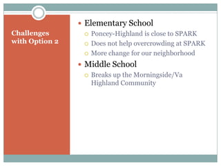  Elementary School
Challenges         Poncey-Highland is close to SPARK
with Option 2      Does not help overcrowding at SPARK

                   More change for our neighborhood

                 Middle School
                   Breaks up the Morningside/Va
                    Highland Community
 