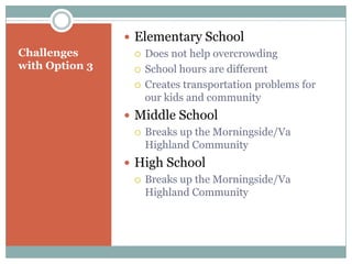  Elementary School
Challenges         Does not help overcrowding
with Option 3      School hours are different

                   Creates transportation problems for
                    our kids and community
                 Middle School
                   Breaks up the Morningside/Va
                    Highland Community
                 High School
                   Breaks up the Morningside/Va
                    Highland Community
 