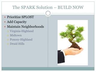 The SPARK Solution – BUILD NOW

 Prioritize SPLOST
 Add Capacity
 Maintain Neighborhoods
    Virginia-Highland
    Midtown
    Poncey-Highland
    Druid Hills
 