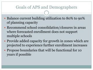 Goals of APS and Demographers

 Balance current building utilization to 80% to 90%
  of planning capacity
 Recommend school consolidation/closures in areas
  where forecasted enrollment does not support
  multiple schools
 Provide added capacity for growth in zones which are
  projected to experience further enrollment increases
 Propose boundaries that will be functional for 10
  years if possible
 