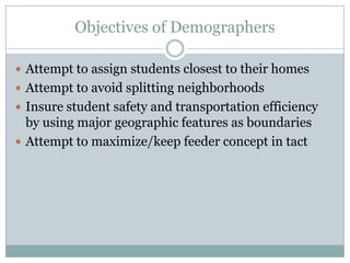 Objectives of Demographers

 Attempt to assign students closest to their homes
 Attempt to avoid splitting neighborhoods
 Insure student safety and transportation efficiency
  by using major geographic features as boundaries
 Attempt to maximize/keep feeder concept in tact
 