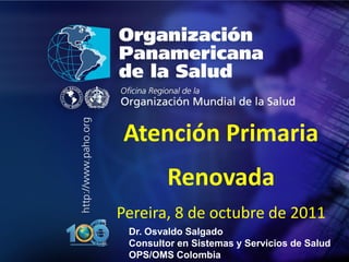 .




•   .




        Atención Primaria
                 Renovada
        Pereira, 8 de octubre de 2011
         Dr. Osvaldo Salgado
         Consultor en Sistemas y Servicios de Salud
         OPS/OMS Colombia
 