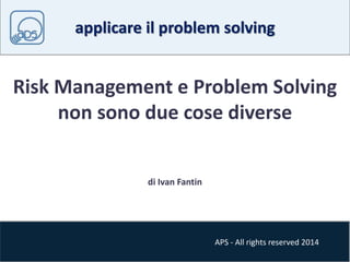 applicare il problem solving 
Risk Management e Problem Solving 
non sono due cose diverse 
APS - All rights reserved 2014 
di Ivan Fantin 
 