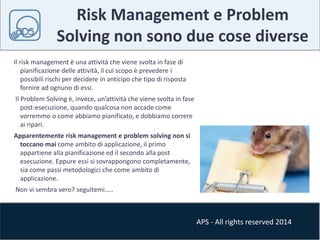Risk Management e Problem 
Solving non sono due cose diverse 
APS - All rights reserved 2014 
Il risk management è una attività che viene svolta in fase di 
pianificazione delle attività, il cui scopo è prevedere i 
possibili rischi per decidere in anticipo che tipo di risposta 
fornire ad ognuno di essi. 
Il Problem Solving è, invece, un’attività che viene svolta in fase 
post-esecuzione, quando qualcosa non accade come 
vorremmo o come abbiamo pianificato, e dobbiamo correre 
ai ripari. 
Apparentemente risk management e problem solving non si 
toccano mai come ambito di applicazione, il primo 
appartiene alla pianificazione ed il secondo alla post 
esecuzione. Eppure essi si sovrappongono completamente, 
sia come passi metodologici che come ambito di 
applicazione. 
Non vi sembra vero? seguitemi….. 
 
