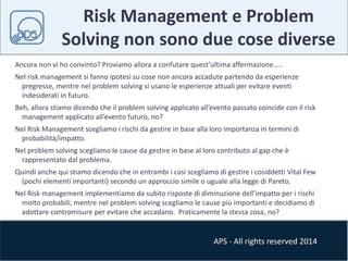 Risk Management e Problem 
Solving non sono due cose diverse 
Ancora non vi ho convinto? Proviamo allora a confutare quest’ultima affermazione….. 
Nel risk management si fanno ipotesi su cose non ancora accadute partendo da esperienze 
pregresse, mentre nel problem solving si usano le esperienze attuali per evitare eventi 
indesiderati in futuro. 
Beh, allora stiamo dicendo che il problem solving applicato all’evento passato coincide con il risk 
management applicato all’evento futuro, no? 
Nel Risk Management scegliamo i rischi da gestire in base alla loro importanza in termini di 
probabilità/impatto. 
Nel problem solving scegliamo le cause da gestire in base al loro contributo al gap che è 
rappresentato dal problema. 
Quindi anche qui stiamo dicendo che in entrambi i casi scegliamo di gestire i cosiddetti Vital Few 
(pochi elementi importanti) secondo un approccio simile o uguale alla legge di Pareto. 
Nel Risk management implementiamo da subito risposte di diminuzione dell’impatto per i rischi 
molto probabili, mentre nel problem solving scegliamo le cause più importanti e decidiamo di 
adottare contromisure per evitare che accadano. Praticamente la stessa cosa, no? 
APS - All rights reserved 2014 
 