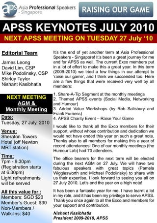 APSS KEYNOTES JULY 2010
 NEXT APSS MEETING ON TUESDAY 27 July ‘10

Editorial Team           It’s the end of yet another term at Asia Professional
                         Speakers - Singapore! It’s been a great journey for me
James Leong              and for APSS as well. The current Exco members put
David Lim, CSP           in a lot of effort to make this a great year. In this term
Mike Podolinsky, CSP     (2009-2010) we tried a few things in our attempt to
                         ‘raise our game’, and I think we succeeded too. Here
Shirley Taylor
                         are a few things that were received very well by all
Nishant Kasibhatla       members:
                         1. Share-A-Tip Segment at the monthly meetings
  NEXT MEETING           2. Themed APSS events (Social Media, Networking
      AGM &              and Humour)
  Monthly Meeting        3. Added Value Workshops (by Rob Salisbury and
                         Frank Furness)
Date:                    4. APSS Charity Event – Raise Your Game
Tuesday, 27 July, 2010
                         I would like to thank all the Exco members for their
Venue:                   support, without whose contribution and dedication we
Sheraton Towers          would not have ended this year on such a great note.
Hotel (off Newton        Thanks also to all members for making this a year of
MRT station)             record attendances! One of our monthly meetings (the
                         Humour Lab) had 70 attendees.
Time:                    The office bearers for the next term will be elected
7pm - 9.30pm             during the next AGM on 27 July. We will have two
(Registration starts     fabulous speakers with great topics (Pamela
at 6.30pm)               Wigglesworth and Michael Podolinsky) to share with
Light refreshments       us their expertise. I look forward to seeing you all on
will be served           27 July 2010. Let’s end the year on a high note!

All this value for :     It has been a fantastic year for me. I have learnt a lot
Members: SGD $20         in my role, and it has been my privilege to serve APSS.
                         Thank you once again to all the Exco and members for
Member’s Guest: $30      your support and contribution.
Non-Members /
Walk-Ins: $40            Nishant Kasibhatla
                         President 2009-2010, APSS
 