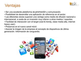 Ventajas
• Ser una excelente plataforma de promoción y comunicación.
• Posibilidad de desarrollar una aplicación de referencia en el sector.
• Las diferentes stores suponen una ventaja como medio de difusión nacional e
internacional, a costa de un inversión muy inferior a otros medios / soportes.
• Facilidad de interacción con el target (cool & trendy, clase media alta, internet
heavy user).
• Presencia en el nuevo canal móvil.
• Asociar la imagen de la empresa al concepto de dispositivos de última
generación. Información de vanguardia.
 
