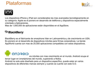 Plataformas
Los dispositvos iPhone y iPad son considerados los mas avanzados tecnológicamente en
su categoría. Apple es el pionero en desarrollo de teléfonos y dispositivos especialmente
orientado a Aplicaciones.
Mas de 1,000,000 de aplicaciones están disponibles en el AppStore.
BlackBerry es el fabricante de smarphone líder en Latinoamérica y de crecimiento en USA.
Es pionero en el desarrollo de dispositivos móviles para firmas corporativas. La tienda
AppWorld cuenta con mas de 25,000 aplicaciones compatibles con estos dispositivos.
Es el sistema operativo para móviles con mas crecimiento en el mundo. Android ocupa el
tercer lugar en smartphones del mundo, superando a Nokia.
Android no solo esta diseñado para un dispositivo específico, puede estar en varios
dispositivos de diferentes marcas siempre y cuando se cuente con este S.O.
 