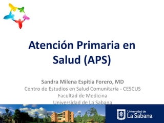 Atención Primaria en
Salud (APS)
Sandra Milena Espitia Forero, MD
Centro de Estudios en Salud Comunitaria - CESCUS
Facultad de Medicina
Universidad de La Sabana
 