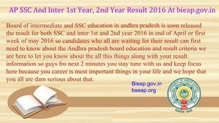 AP SSC And Inter 1st Year, 2nd Year Result 2016 At bieap.gov.in
Board of intermediate and SSC education in andhra pradesh is soon released
the result for both SSC and inter 1st and 2nd year 2016 in end of April or first
week of may 2016 so candidates who all are waiting for their result can first
need to know about the Andhra pradesh board education and result criteria we
are here to let you know about the all this things along with your result
information so guys fro next 2 minutes you stay tune with us and keep focus
here because you career is most important things in your life and we hope that
you all are dam serious about that.
Bieap.gov.in
bseap.org
 