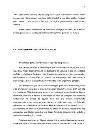 9 
1997. Essa ovelha produz o fator de coagulação, que é liberado em seu leite. Assim 
pessoas que não produzem esse fator poderiam obtê-la pela alimentação. Técnicas 
como essas podem permitir a formação de órgãos geneticamente alterados em 
animais. 
Esses órgãos provenientes de mamíferos transgênicos como, por exemplo, 
porcos, poderiam ser usados até mesmo em transplantes para um ser humano. 
6 A CLONAGEM DENTRO DA BIOTECNOLOGIA 
Trabalhando para a melhor qualidade de vida das pessoas. 
Nas ultimas décadas a biotecnologia tem se desenvolvido muito, um marco 
importante nesse desenvolvimento foi descoberta da estrutura e das propriedades 
do DNA, por Watson e Cricle em 1953. A partir dai a genética e a biologia molecular, 
possibilitando a incorporação de técnicas de manipulação do DNA invitro a 
biotecnologia . Essas técnicas ficariam conhecidas como Engenharia genética. 
Existem técnicas que se utilizam da clonagem para produzir remédios, como 
o da produção de insulina que depois de isolados alguns trechos de DNA eles são 
introduzidos no DNA de outros organismos principalmente vírus e bactérias. Alguns 
hormônios como dita a insulina é produzidas por meio de clonagem este hormônio 
fundamental na síntese do açúcar. Este tem sua síntese determinada 
geneticamente, e os indivíduos que não tem o alelo para esse hormônio são 
portadores de uma espécie de diabetes. Hoje em dia produzi r insulina clonando o 
gene humano em bactérias e estimulando-o a entrar em atividade. Dessa forma são 
produzidas quantidades consideráveis desse hormônio posteriormente isolado e 
purificado para utilização humana. 
Esta insulina por ser um Clone é idêntica à sintetizada pelo pâncreas humano, 
o que ela mina o risco de qualquer reação alérgica pelo diabético, que antes só 
 