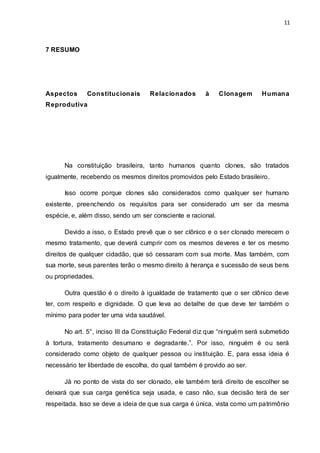11 
7 RESUMO 
Aspectos Constitucionais Relacionados à Clonagem Humana 
Reprodutiva 
Na constituição brasileira, tanto humanos quanto clones, são tratados 
igualmente, recebendo os mesmos direitos promovidos pelo Estado brasileiro. 
Isso ocorre porque clones são considerados como qualquer ser humano 
existente, preenchendo os requisitos para ser considerado um ser da mesma 
espécie, e, além disso, sendo um ser consciente e racional. 
Devido a isso, o Estado prevê que o ser clônico e o ser clonado merecem o 
mesmo tratamento, que deverá cumprir com os mesmos deveres e ter os mesmo 
direitos de qualquer cidadão, que só cessaram com sua morte. Mas também, com 
sua morte, seus parentes terão o mesmo direito à herança e sucessão de seus bens 
ou propriedades. 
Outra questão é o direito à igualdade de tratamento que o ser clônico deve 
ter, com respeito e dignidade. O que leva ao detalhe de que deve ter também o 
mínimo para poder ter uma vida saudável. 
No art. 5°, inciso III da Constituição Federal diz que “ni nguém será submetido 
à tortura, tratamento desumano e degradante.”. Por isso, ninguém é ou será 
considerado como objeto de qualquer pessoa ou instituição. E, para essa ideia é 
necessário ter liberdade de escolha, do qual também é provido ao ser. 
Já no ponto de vista do ser clonado, ele também terá direito de escolher se 
deixará que sua carga genética seja usada, e caso não, sua decisão terá de ser 
respeitada. Isso se deve a ideia de que sua carga é única, vista como um patrimônio 
 
